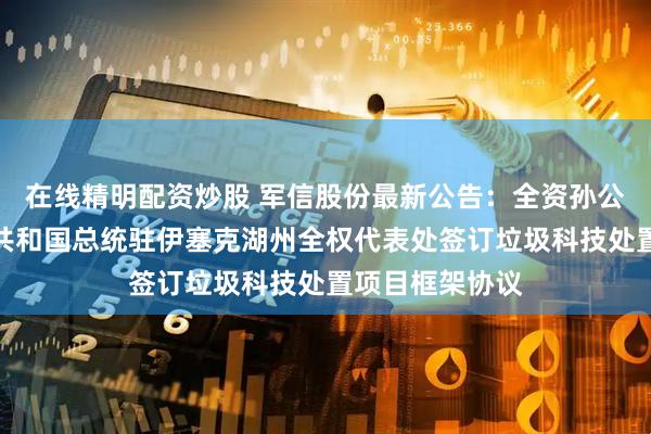 在线精明配资炒股 军信股份最新公告：全资孙公司与吉尔吉斯共和国总统驻伊塞克湖州全权代表处签订垃圾科技处置项目框架协议