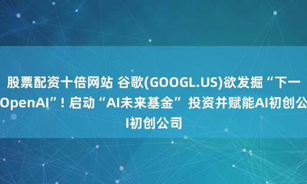 股票配资十倍网站 谷歌(GOOGL.US)欲发掘“下一个OpenAI”! 启动“AI未来基金” 投资并赋能AI初创公司