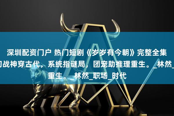 深圳配资门户 热门短剧《岁岁有今朝》完整全集观看：奇幻战神穿古代，系统指谜局，团宠助推理重生。_林然_职场_时代