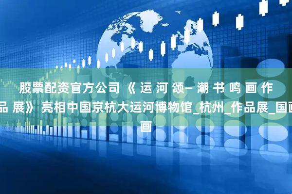 股票配资官方公司 《 运 河 颂— 潮 书 鸣 画 作 品 展》 亮相中国京杭大运河博物馆_杭州_作品展_国画