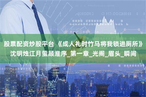 股票配资炒股平台 《成人礼时竹马将我锁进厕所》沈明烛江月萤顾淮序_第一章_光阁_眉头_瞬间