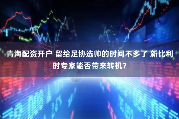 青海配资开户 留给足协选帅的时间不多了 新比利时专家能否带来转机？