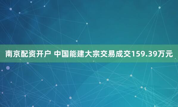 南京配资开户 中国能建大宗交易成交159.39万元
