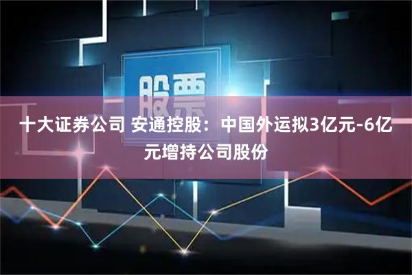 十大证券公司 安通控股：中国外运拟3亿元-6亿元增持公司股份