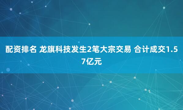 配资排名 龙旗科技发生2笔大宗交易 合计成交1.57亿元