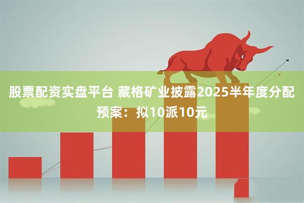 股票配资实盘平台 藏格矿业披露2025半年度分配预案：拟10派10元