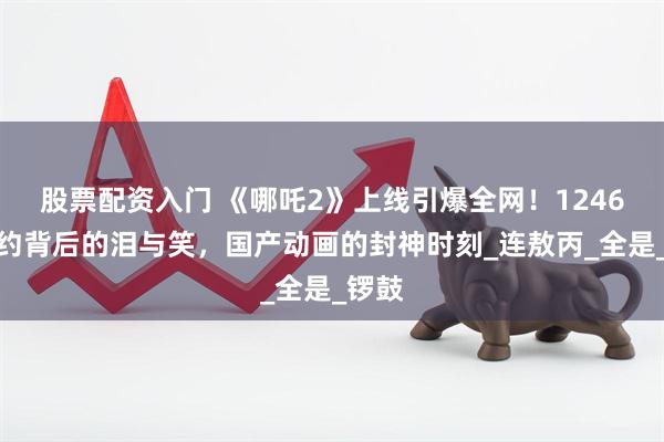 股票配资入门 《哪吒2》上线引爆全网！1246万预约背后的泪与笑，国产动画的封神时刻_连敖丙_全是_锣鼓