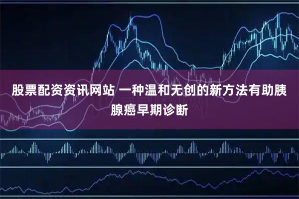 股票配资资讯网站 一种温和无创的新方法有助胰腺癌早期诊断