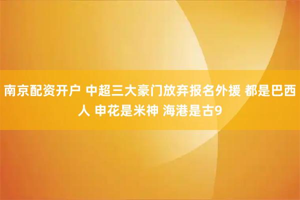 南京配资开户 中超三大豪门放弃报名外援 都是巴西人 申花是米神 海港是古9