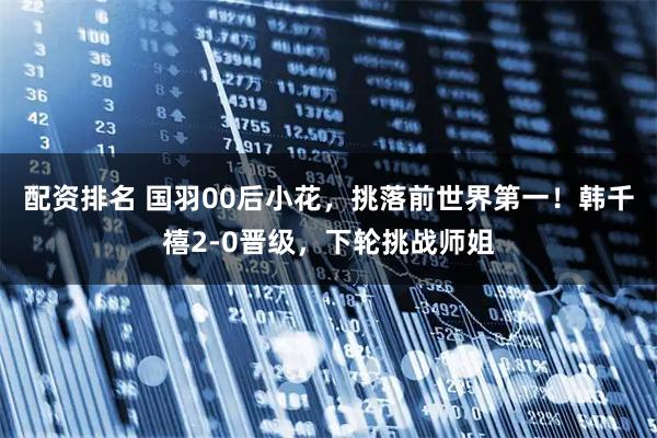 配资排名 国羽00后小花，挑落前世界第一！韩千禧2-0晋级，下轮挑战师姐