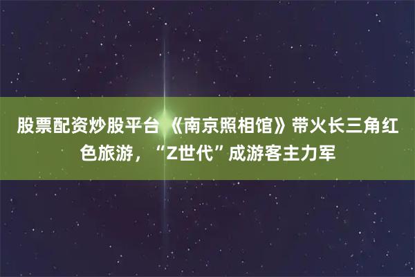 股票配资炒股平台 《南京照相馆》带火长三角红色旅游，“Z世代”成游客主力军