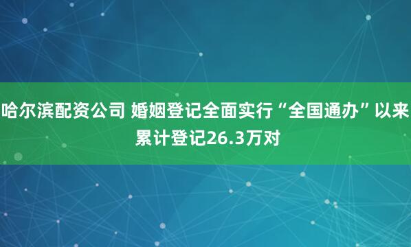 哈尔滨配资公司 婚姻登记全面实行“全国通办”以来 累计登记26.3万对