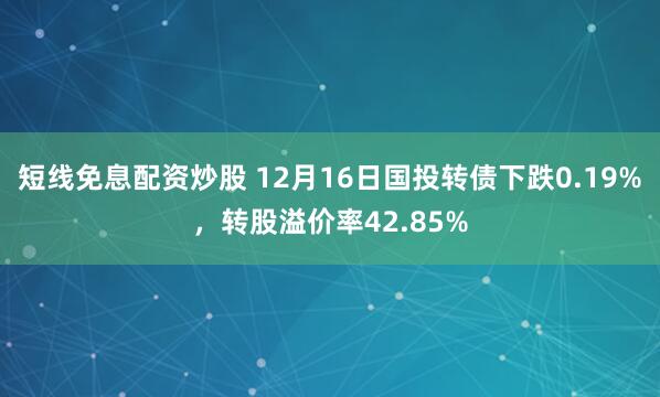 短线免息配资炒股 12月16日国投转债下跌0.19%，转股溢价率42.85%