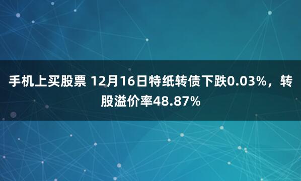 手机上买股票 12月16日特纸转债下跌0.03%，转股溢价率48.87%