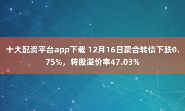 十大配资平台app下载 12月16日聚合转债下跌0.75%，转股溢价率47.03%