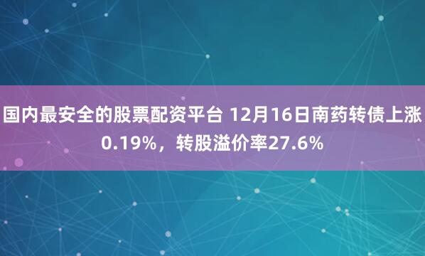 国内最安全的股票配资平台 12月16日南药转债上涨0.19%，转股溢价率27.6%